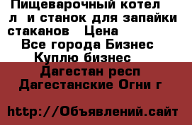 Пищеварочный котел 25 л. и станок для запайки стаканов › Цена ­ 250 000 - Все города Бизнес » Куплю бизнес   . Дагестан респ.,Дагестанские Огни г.